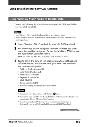 Page 185185Chapter6Additional information
Using “Memory Stick” media to transfer data
You can use “Memory Stick” media to transfer your old CLIE handheld to
your new CLIE handheld.
Notes
• Use “Memory Stick” media that has sufficient free memory space.
• Make sure that the write protect tab on “Memory Stick” media is set to the write
enable position.
1Insert “Memory Stick” media into your old CLIE handheld.
2Rotate the Jog Dial™ navigator to select MS Gate and then
press the Jog Dial navigator. Or tap the MS...