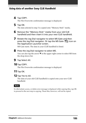 Page 186186Chapter6Additional information
4Tap COPY.
The File Overwrite confirmation message is displayed.
5Tap OK.
The data selected in step 3 is copied onto “Memory Stick” media.
6Remove the “Memory Stick” media from your old CLIE
handheld and then insert it into your new CLIE handheld.
7Rotate the Jog Dial navigator to select MS Gate and then
press the Jog Dial navigator. Or tap the MS Gate 
 icon on
the Application Launcher screen.
MS Gate starts. The data in your CLIE handheld is listed.
8Press the Jog Dial...