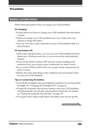 Page 188188Chapter6Additional information
Battery considerations
Follow these precautions when you charge your CLIE handheld.
On charging
• It takes about four hours to charge your CLIE handheld when the battery
is empty.
• When you charge your CLIE handheld every day, it takes only a few
minutes to charge the battery.
• You can view data or play audio files on your CLIE handheld while it is
being charged.
On the battery life
• With a fully-charged battery, you can use your CLIE handheld for about
fifteen days,...