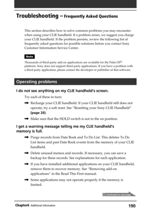 Page 190190Chapter6Additional information
Troubleshooting – Frequently Asked Questions
This section describes how to solve common problems you may encounter
when using your CLIE handheld. If a problem arises, we suggest you charge
your CLIE handheld. If the problem persists, review the following list of
frequently asked questions for possible solutions before you contact Sony
Customer Information Service Center.
Note
Thousands of third-party add-on applications are available for the Palm OS
®
platform. Sony does...