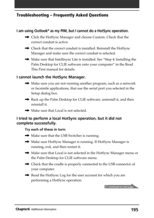 Page 195195Chapter6Additional information
I am using Outlook® as my PIM, but I cannot do a HotSync operation.
,Click the HotSync Manager and choose Custom. Check that the
correct conduit is active.
,Check that the correct conduit is installed. Reinstall the HotSync
Manager and make sure the correct conduit is selected.
,Make sure that Intellisync Lite is installed. See “Step 4: Installing the
Palm Desktop for CLIE software onto your computer” in the Read
This First manual for details.
I cannot launch the HotSync...