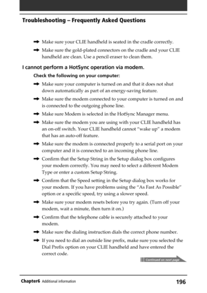 Page 196196Chapter6Additional information
,Make sure your CLIE handheld is seated in the cradle correctly.
,Make sure the gold-plated connectors on the cradle and your CLIE
handheld are clean. Use a pencil eraser to clean them.
I cannot perform a HotSync operation via modem.
Check the following on your computer:
,Make sure your computer is turned on and that it does not shut
down automatically as part of an energy-saving feature.
,Make sure the modem connected to your computer is turned on and
is connected to...