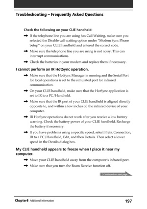 Page 197197Chapter6Additional information
Check the following on your CLIE handheld:
,If the telephone line you are using has Call Waiting, make sure you
selected the Disable call waiting option under “Modem Sync Phone
Setup” on your CLIE handheld and entered the correct code.
,Make sure the telephone line you are using is not noisy. This can
interrupt communications.
,Check the batteries in your modem and replace them if necessary.
I cannot perform an IR HotSync operation.
,Make sure that the HotSync Manager is...