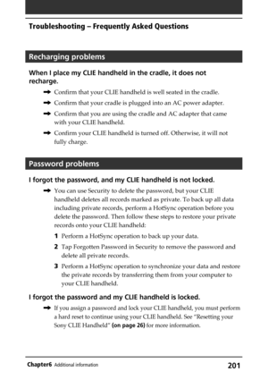 Page 201201Chapter6Additional information
Recharging problems
When I place my CLIE handheld in the cradle, it does not
recharge.
,Confirm that your CLIE handheld is well seated in the cradle.
,Confirm that your cradle is plugged into an AC power adapter.
,Confirm that you are using the cradle and AC adapter that came
with your CLIE handheld.
,Confirm your CLIE handheld is turned off. Otherwise, it will not
fully charge.
Password problems
I forgot the password, and my CLIE handheld is not locked.
,You can use...