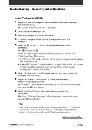 Page 204204Chapter6Additional information
Under Windows 98/98SE/Me
1Right-click the My Computer icon and then click Properties from
the shortcut menu.
The System Properties window is displayed.
2Click the Device Manager tab.
3Press the HotSync button on the cradle.
4If nothing happens in the Device Manager window, click
Refresh.
5Click theof Port (COM & LPT) and Universal serial bus
controller.
The
changes to.
When the device driver functions properly, SonyPEG Virtual Port
(COM*) and Sony PEG appear.
• If a “!”...