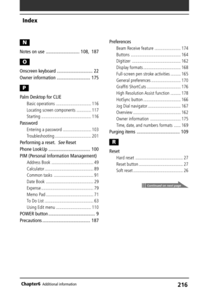 Page 216216Chapter6Additional information
N
Notes on use ............................ 108, 187
O
Onscreen keyboard .............................. 22
Owner information ............................ 175
P
Palm Desktop for CLIE
Basic operations ............................... 116
Locating screen components ............. 117
Starting ............................................ 116
Password
Entering a password ......................... 103
Troubleshooting ................................ 201
Performing a reset.See...