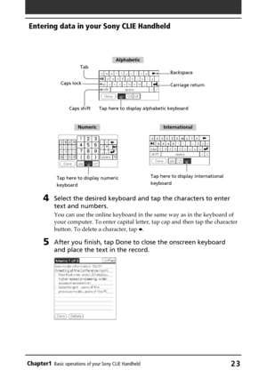 Page 23Chapter1Basic operations of your Sony CLIE Handheld23
4Select the desired keyboard and tap the characters to enter
text and numbers.
You can use the online keyboard in the same way as in the keyboard of
your computer. To enter capital letter, tap cap and then tap the character
button. To delete a character, tap B.
5After you finish, tap Done to close the onscreen keyboard
and place the text in the record.
Tab
Caps shift Caps lockBackspace
Tap here to display alphabetic keyboard
Tap here to display...