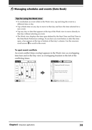 Page 38Chapter2Using basic applications38
Tips for using the Week view
• To reschedule an event while in the Week view, tap and drag the event to a
different time or day.
• Tap a blank time on any day to move to that day and have the time selected for a
new event.
• Tap any day or date that appears at the top of the Week view to move directly to
that day without selecting an event.
• The Week view displays the time span defined by the Start Time and End Time in
the Date Book Preferences settings. If you have an...