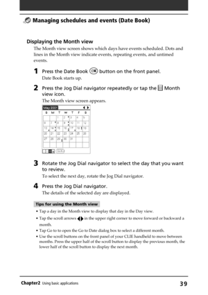 Page 39Chapter2Using basic applications39
Displaying the Month view
The Month view screen shows which days have events scheduled. Dots and
lines in the Month view indicate events, repeating events, and untimed
events.
1Press the Date Book  button on the front panel.
Date Book starts up.
2Press the Jog Dial navigator repeatedly or tap the  Month
view icon.
The Month view screen appears.
3Rotate the Jog Dial navigator to select the day that you want
to review.
To select the next day, rotate the Jog Dial...