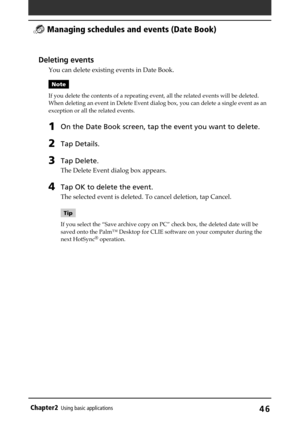Page 46Chapter2Using basic applications46
Deleting events
You can delete existing events in Date Book.
Note
If you delete the contents of a repeating event, all the related events will be deleted.
When deleting an event in Delete Event dialog box, you can delete a single event as an
exception or all the related events.
1On the Date Book screen, tap the event you want to delete.
2Tap Details.
3Tap Delete.
The Delete Event dialog box appears.
4Tap OK to delete the event.
The selected event is deleted. To cancel...