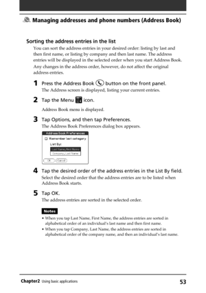 Page 5353Chapter2Using basic applications
Sorting the address entries in the list
You can sort the address entries in your desired order: listing by last and
then first name, or listing by company and then last name. The address
entries will be displayed in the selected order when you start Address Book.
Any changes in the address order, however, do not affect the original
address entries.
1Press the Address Book  button on the front panel.
The Address screen is displayed, listing your current entries.
2Tap the...