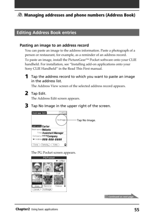 Page 5555Chapter2Using basic applications
Editing Address Book entries
Pasting an image to an address record
You can paste an image to the address information. Paste a photograph of a
person or restaurant, for example, as a reminder of an address record.
To paste an image, install the PictureGear™ Pocket software onto your CLIE
handheld. For installation, see “Installing add-on applications onto your
Sony CLIE Handheld” in the Read This First manual.
1Tap the address record to which you want to paste an image...