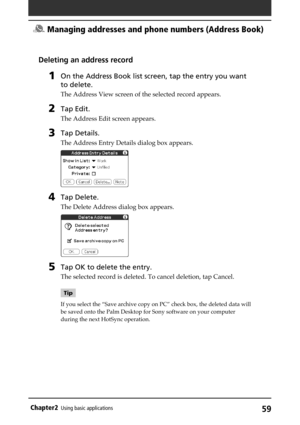 Page 5959Chapter2Using basic applications
Deleting an address record
1On the Address Book list screen, tap the entry you want
to delete.
The Address View screen of the selected record appears.
2Tap Edit.
The Address Edit screen appears.
3Tap Details.
The Address Entry Details dialog box appears.
4Tap Delete.
The Delete Address dialog box appears.
5Tap OK to delete the entry.
The selected record is deleted. To cancel deletion, tap Cancel.
Tip
If you select the “Save archive copy on PC” check box, the deleted...