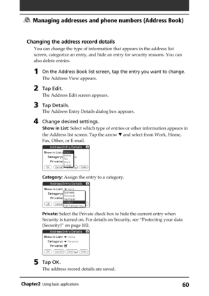 Page 6060Chapter2Using basic applications
Changing the address record details
You can change the type of information that appears in the address list
screen, categorize an entry, and hide an entry for security reasons. You can
also delete entries.
1On the Address Book list screen, tap the entry you want to change.
The Address View appears.
2Tap Edit.
The Address Edit screen appears.
3Tap Details.
The Address Entry Details dialog box appears.
4Change desired settings.
Show in List: Select which type of entries...