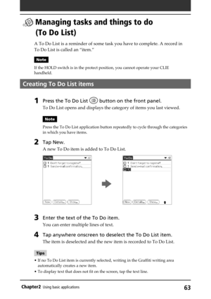 Page 6363Chapter2Using basic applications
 Managing tasks and things to do
(To Do List)
A To Do List is a reminder of some task you have to complete. A record in
To Do List is called an “item.”
Note
If the HOLD switch is in the protect position, you cannot operate your CLIE
handheld.
Creating To Do List items
1Press the To Do List  button on the front panel.
To Do List opens and displays the category of items you last viewed.
Note
Press the To Do List application button repeatedly to cycle through the...