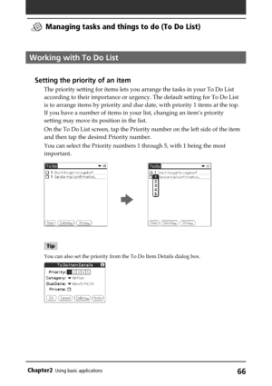 Page 6666Chapter2Using basic applications
Working with To Do List
Setting the priority of an item
The priority setting for items lets you arrange the tasks in your To Do List
according to their importance or urgency. The default setting for To Do List
is to arrange items by priority and due date, with priority 1 items at the top.
If you have a number of items in your list, changing an item’s priority
setting may move its position in the list.
On the To Do List screen, tap the Priority number on the left side of...