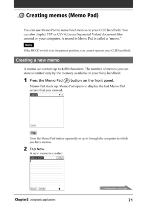 Page 7171Chapter2Using basic applications
  Creating memos (Memo Pad)
You can use Memo Pad to make brief memos on your CLIE handheld. You
can also display TXT or CSV (Comma Separated Value) document files
created on your computer. A record in Memo Pad is called a “memo.”
Note
If the HOLD switch is in the protect position, you cannot operate your CLIE handheld.
Creating a new memo
A memo can contain up to 4,000 characters. The number of memos you can
store is limited only by the memory available on your Sony...