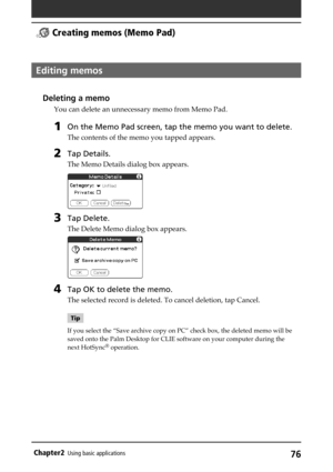 Page 7676Chapter2Using basic applications
Editing memos
Deleting a memo
You can delete an unnecessary memo from Memo Pad.
1On the Memo Pad screen, tap the memo you want to delete.
The contents of the memo you tapped appears.
2Tap Details.
The Memo Details dialog box appears.
3Tap Delete.
The Delete Memo dialog box appears.
4Tap OK to delete the memo.
The selected record is deleted. To cancel deletion, tap Cancel.
Tip
If you select the “Save archive copy on PC” check box, the deleted memo will be
saved onto the...