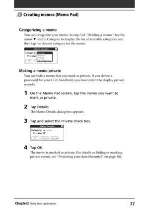 Page 7777Chapter2Using basic applications
Categorizing a memo
You can categorize your memo. In step 3 of “Deleting a memo,” tap the
arrow V next to Category to display the list of available categories and
then tap the desired category for the memo.
Making a memo private
You can hide a memo that you mark as private. If you define a
password for your CLIE handheld, you must enter it to display private
records.
1On the Memo Pad screen, tap the memo you want to
mark as private.
2Tap Details.
The Memo Details dialog...