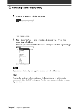 Page 8080Chapter2Using basic applications
3Enter the amount of the expense.
4Tap –Expense Type– and select an Expense type from the
drop-down list box.
The item you entered in Step 4 is saved when you select an Expense Type.
Note
If you do not select an Expense type, the entered data will not be saved.
Tip
You can also create a new Expense item on the Expense screen by writing on the
number side of the Graffiti
® writing area. The first number you write begins your new
Expense item.
 Managing expenses (Expense) 