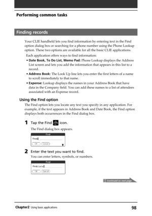 Page 9898Chapter2Using basic applications
Finding records
Your CLIE handheld lets you find information by entering text in the Find
option dialog box or searching for a phone number using the Phone Lookup
option. These two options are available for all the basic CLIE applications.
Each application offers ways to find information:
•Date Book, To Do List, Memo Pad: Phone Lookup displays the Address
List screen and lets you add the information that appears in this list to a
record.
•Address Book: The Look Up line...