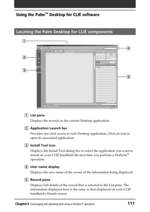 Page 111Chapter3Exchanging and updating data using a HotSync® operation111
Using the Palm™ Desktop for CLIÉ software
Locating the Palm Desktop for CLIÉ components
1List pane
Displays the records in the current Desktop application.
2Application Launch bar
Provides one-click access to each Desktop application. Click an icon to
open its associated application.
3Install Tool icon
Displays the Install Tool dialog box to select the application you want to
install on your CLIÉ handheld the next time you perform a...