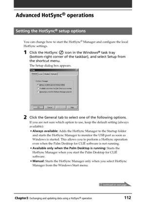 Page 112Chapter3Exchanging and updating data using a HotSync® operation112
Advanced HotSync® operations
Setting the HotSync® setup options
You can change how to start the HotSync®
 Manager and configure the local
HotSync settings.
1Click the HotSync  icon in the Windows® task tray
(bottom-right corner of the taskbar), and select Setup from
the shortcut menu.
The Setup dialog box appears.
2Click the General tab to select one of the following options.
If you are not sure which option to use, keep the default...