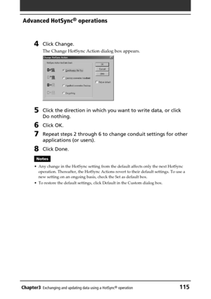 Page 115Chapter3Exchanging and updating data using a HotSync® operation115
Advanced HotSync® operations
4Click Change.
The Change HotSync Action dialog box appears.
5Click the direction in which you want to write data, or click
Do nothing.
6Click OK.
7Repeat steps 2 through 6 to change conduit settings for other
applications (or users).
8Click Done.
Notes
•Any change in the HotSync setting from the default affects only the next HotSync
operation. Thereafter, the HotSync Actions revert to their default settings....