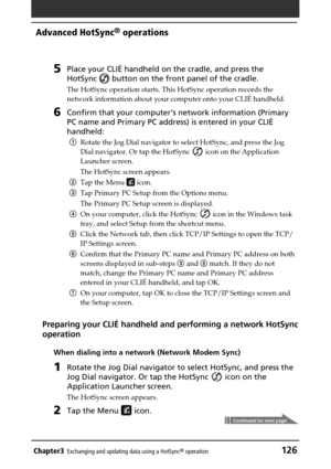 Page 126Chapter3Exchanging and updating data using a HotSync® operation126
Advanced HotSync® operations
5Place your CLIÉ handheld on the cradle, and press the
HotSync 
 button on the front panel of the cradle.
The HotSync operation starts. This HotSync operation records the
network information about your computer onto your CLIÉ handheld.
6Confirm that your computer‘s network information (Primary
PC name and Primary PC address) is entered in your CLIÉ
handheld:
1Rotate the Jog Dial navigator to select HotSync,...