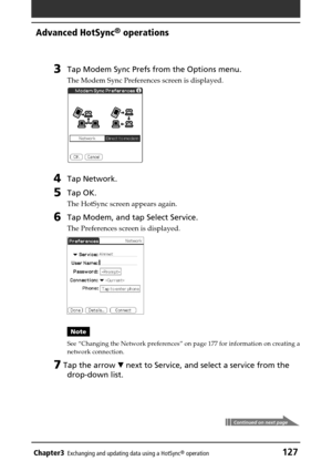 Page 127Chapter3Exchanging and updating data using a HotSync® operation127
Advanced HotSync® operations
3Tap Modem Sync Prefs from the Options menu.
The Modem Sync Preferences screen is displayed.
4Tap Network.
5Tap OK.
The HotSync screen appears again.
6Tap Modem, and tap Select Service.
The Preferences screen is displayed.
Note
See “Changing the Network preferences” on page 177 for information on creating a
network connection.
7 Tap the arrow V next to Service, and select a service from the
drop-down list....