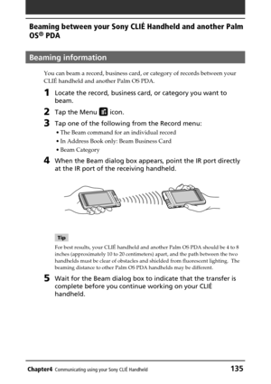 Page 135Chapter4Communicating using your Sony CLIÉ Handheld135
Beaming between your Sony CLIÉ Handheld and another Palm
OS
® PDA
Beaming information
You can beam a record, business card, or category of records between your
CLIÉ handheld and another Palm OS PDA.
1Locate the record, business card, or category you want to
beam.
2Tap the Menu  icon.
3Tap one of the following from the Record menu:
•The Beam command for an individual record
•In Address Book only: Beam Business Card
•Beam Category
4When the Beam dialog...