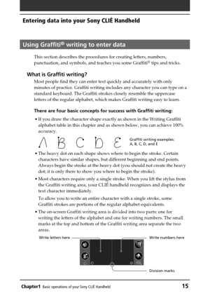 Page 15Chapter1Basic operations of your Sony CLIÉ Handheld15
Using Graffiti® writing to enter data
This section describes the procedures for creating letters, numbers,
punctuation, and symbols, and teaches you some Graffiti® tips and tricks.
What is Graffiti writing?
Most people find they can enter text quickly and accurately with only
minutes of practice. Graffiti writing includes any character you can type on a
standard keyboard. The Graffiti strokes closely resemble the uppercase
letters of the regular...