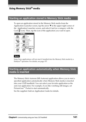 Page 141Chapter4Communicating using your Sony CLIÉ Handheld141
Using Memory Stick®
 media
Starting an application stored in Memory Stick media
To open an application stored in the Memory Stick media from the
Application Launcher screen, tap the arrow V in the upper-right corner of
the  Application Launcher screen, and select Card (or a category with the
Card 
 icon). Then, tap the icon of the application you want to open.
Note
Some Sony applications will not start if installed into the Memory Stick media by a...