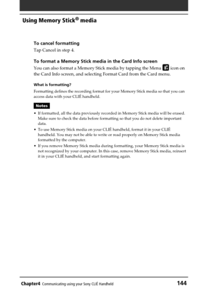 Page 144Chapter4Communicating using your Sony CLIÉ Handheld144
Using Memory Stick®
 media
To cancel formatting
Tap Cancel in step 4.
To format a Memory Stick media in the Card Info screen
You can also format a Memory Stick media by tapping the Menu  icon on
the Card Info screen, and selecting Format Card from the Card menu.
What is formatting?
Formatting defines the recording format for your Memory Stick media so that you can
access data with your CLIÉ handheld.
Notes
• If formatted, all the data previously...