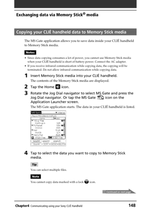 Page 148Chapter4Communicating using your Sony CLIÉ Handheld148
Exchanging data via Memory Stick®
 media
Copying your CLIÉ handheld data to Memory Stick media
The MS Gate application allows you to save data inside your CLIÉ handheld
to Memory Stick media.
Notes
•Since data copying consumes a lot of power, you cannot use Memory Stick media
when your CLIÉ handheld is short of battery power. Connect the AC adapter.
•If you receive infrared communication while copying data, the copying will be
terminated. Do not...