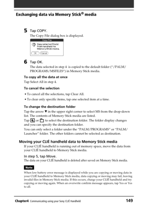 Page 149Chapter4Communicating using your Sony CLIÉ Handheld149
Exchanging data via Memory Stick®
 media
5Tap COPY.
The Copy File dialog box is displayed.
6Tap OK.
The data selected in step 4  is copied to the default folder (“/PALM/
PROGRAMS/MSFILES“) in Memory Stick media.
To copy all the data at once
Tap Select All in step 4.
To cancel the selection
•To cancel all the selections, tap Clear All.
•To clear only specific items, tap one selected item at a time.
To change the destination folder
Tap the arrow V in...
