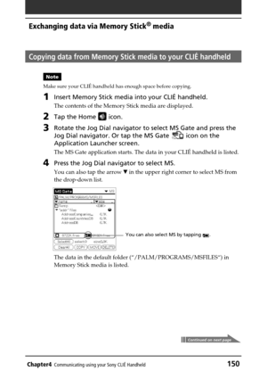 Page 150Chapter4Communicating using your Sony CLIÉ Handheld150
Exchanging data via Memory Stick®
 media
Copying data from Memory Stick media to your CLIÉ handheld
Note
Make sure your CLIÉ handheld has enough space before copying.
1Insert Memory Stick media into your CLIÉ handheld.
The contents of the Memory Stick media are displayed.
2Tap the Home  icon.
3Rotate the Jog Dial navigator to select MS Gate and press the
Jog Dial navigator. Or tap the MS Gate 
 icon on the
Application Launcher screen.
The MS Gate...