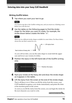 Page 16Chapter1Basic operations of your Sony CLIÉ Handheld16
Entering data into your Sony CLIÉ Handheld
Writing Graffiti letters
1Tap where you want your text to go.
Note
You need to tap above the Graffiti writing area, and you must see a flashing cursor
before you write the text.
2Use the tables on the following pages to find the stroke
shape for the letter you want to create. For example, the
stroke shown below creates the letter n.
Note
There are two different stroke shapes available for some letters. For...