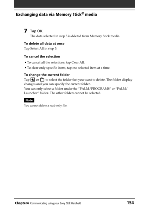 Page 154Chapter4Communicating using your Sony CLIÉ Handheld154
Exchanging data via Memory Stick®
 media
7Tap OK.
The data selected in step 5 is deleted from Memory Stick media.
To delete all data at once
Tap Select All in step 5.
To cancel the selection
•To cancel all the selections, tap Clear All.
•To clear only specific items, tap one selected item at a time.
To change the current folder
Tap  or  to select the folder that you want to delete. The folder display
changes and you can specify the current folder....