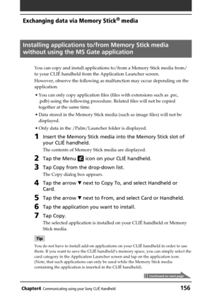 Page 156Chapter4Communicating using your Sony CLIÉ Handheld156
Exchanging data via Memory Stick®
 media
Installing applications to/from Memory Stick media
without using the MS Gate application
You can copy and install applications to/from a Memory Stick media from/
to your CLIÉ handheld from the Application Launcher screen.
However, observe the following as malfunction may occur depending on the
application.
•You can only copy application files (files with extensions such as .prc,
.pdb) using the following...