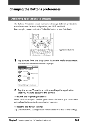 Page 161161Chapter5Customizing your Sony CLIÉ Handheld (Preferences)
Assigning applications to buttons
The Buttons Preferences screen enables you to assign different applications
to the buttons on the keyboard panel of your CLIÉ handheld.
For example, you can assign the To Do List button to start Date Book. 
1Tap Buttons from the drop-down list on the Preferences screen.
The Buttons Preferences screen is displayed.
2Tap the arrow V next to a button and tap the application
that you want to assign to the button....