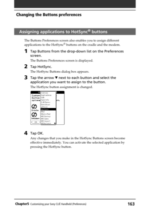 Page 163163Chapter5Customizing your Sony CLIÉ Handheld (Preferences)
Assigning applications to HotSync® buttons
The Buttons Preferences screen also enables you to assign different
applications to the HotSync® buttons on the cradle and the modem.
1Tap Buttons from the drop-down list on the Preferences
screen.
The Buttons Preferences screen is displayed.
2Tap HotSync.
The HotSync Buttons dialog box appears.
3Tap the arrow V next to each button and select the
application you want to assign to the button.
The...