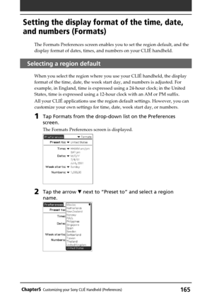 Page 165165Chapter5Customizing your Sony CLIÉ Handheld (Preferences)
The Formats Preferences screen enables you to set the region default, and the
display format of dates, times, and numbers on your CLIÉ handheld.
Selecting a region default
When you select the region where you use your CLIÉ handheld, the display
format of the time, date, the week start day, and numbers is adjusted. For
example, in England, time is expressed using a 24-hour clock; in the United
States, time is expressed using a 12-hour clock with...