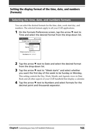 Page 166166Chapter5Customizing your Sony CLIÉ Handheld (Preferences)
Selecting the time, date, and numbers formats
You can select the desired formats for the time, date, week start day, and
numbers. The selected formats apply to all your CLIÉ applications.
1On the Formats Preferences screen, tap the arrow V next to
Time and select the desired format from the drop-down list.
2Tap the arrow V next to Date and select the desired format
from the drop-down list.
3Tap the arrow V next to “Week starts” and select...