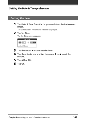 Page 168168Chapter5Customizing your Sony CLIÉ Handheld (Preferences)
Setting the time
1Tap Date & Time from the drop-down list on the Preferences
screen.
The Date & Time Preferences screen is displayed.
2Tap Set Time.
The Set Time screen appears.
3Tap the arrow V or v to set the hour.
4Tap the minute box and tap the arrow V or v to set the
minute.
5Tap AM or PM.
6Tap OK.
Setting the Date & Time preferences 