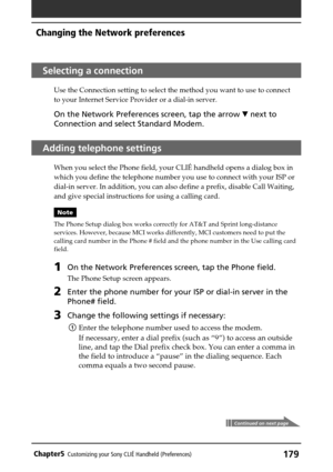 Page 179179Chapter5Customizing your Sony CLIÉ Handheld (Preferences)
Selecting a connection
Use the Connection setting to select the method you want to use to connect
to your Internet Service Provider or a dial-in server.
On the Network Preferences screen, tap the arrow V next to
Connection and select Standard Modem.
Adding telephone settings
When you select the Phone field, your CLIÉ handheld opens a dialog box in
which you define the telephone number you use to connect with your ISP or
dial-in server. In...