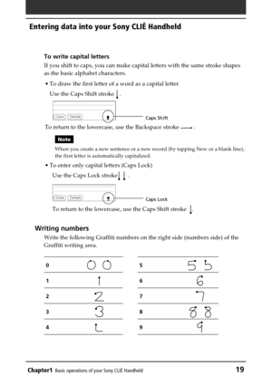 Page 19Chapter1Basic operations of your Sony CLIÉ Handheld19
Entering data into your Sony CLIÉ Handheld
To write capital letters
If you shift to caps, you can make capital letters with the same stroke shapes
as the basic alphabet characters.
•To draw the first letter of a word as a capital letter
Use the Caps Shift stroke 
 .
To return to the lowercase, use the Backspace stroke 
 .
Note
When you create a new sentence or a new record (by tapping New or a blank line),
the first letter is automatically...