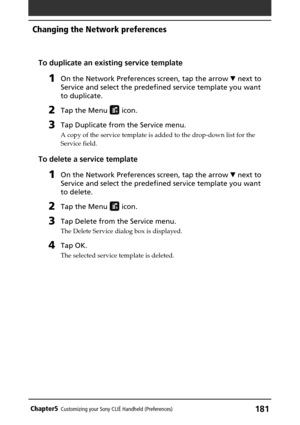 Page 181181Chapter5Customizing your Sony CLIÉ Handheld (Preferences)
To duplicate an existing service template
1On the Network Preferences screen, tap the arrow V next to
Service and select the predefined service template you want
to duplicate.
2Tap the Menu  icon.
3Tap Duplicate from the Service menu.
A copy of the service template is added to the drop-down list for the
Service field.
To delete a service template
1On the Network Preferences screen, tap the arrow V next to
Service and select the predefined...