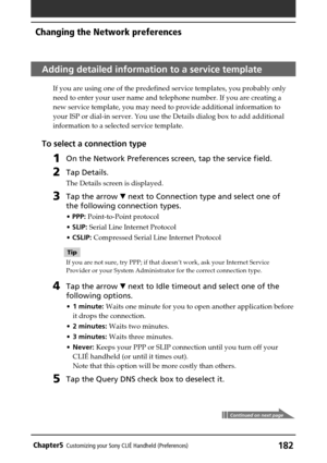 Page 182182Chapter5Customizing your Sony CLIÉ Handheld (Preferences)
Adding detailed information to a service template
If you are using one of the predefined service templates, you probably only
need to enter your user name and telephone number. If you are creating a
new service template, you may need to provide additional information to
your ISP or dial-in server. You use the Details dialog box to add additional
information to a selected service template.
To select a connection type
1On the Network Preferences...