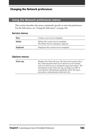 Page 186186Chapter5Customizing your Sony CLIÉ Handheld (Preferences)
Using the Network preferences menus
This section describes the menu commands specific to network preferences.
For the Edit menu, see “Using the Edit menu” on page 104.
Service menus
NewCreates a new service template.
DeleteDeletes the current service template.
The Delete Service dialog box appears.
DuplicateDuplicates the current service template.
Options menus
View LogDisplays the Network Log. The Network Log lists all of
the communication...